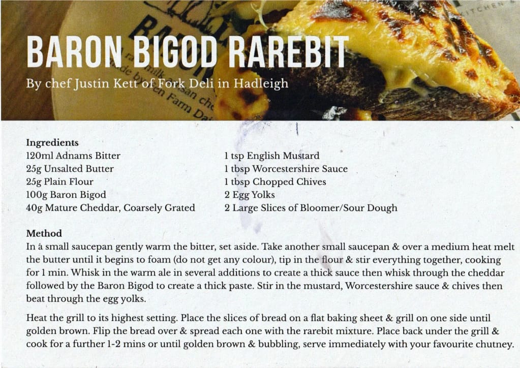 Card with a recipe & ingredients for Welsh Rarebit, showing a lovely, toasted cheese on top of bread. Ingredients: 120ml Adnams Bitter 1 tsp English Mustard 25g Unsalted Butter 1 tbsp Worcestershire Sauce 25g Plain Flour 1 tbsp Chopped Chives 100g Baron Bigod 2 Egg Yolks 40g Mature Cheddar, Coarsely Grated 2 Large Slices of Bloomer/Sour Dough Method In a small saucepan gently warm the bitter, set aside. Take another small saucepan & over a medium heat melt the butter until it begins to foam (do not get any colour), tip in the flour & stir everything together, cooking for 1 min. Whisk in the warm ale in several additions to create a thick sauce then whisk through the cheddar followed by the Baron Bigod to create a thick paste. Stir in the mustard, Worcestershire sauce & chives then beat through the egg yolks. Heat the grill to its highest setting. Place the slices of bread on a flat baking sheet & grill on one side until golden brown. Flip the bread over & spread each one with the rarebit mixture. Place back under the grill & cook for a further 1-2 mins or until golden brown & bubbling, serve immediately with your favourite chutney.